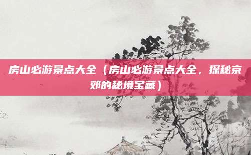 房山必游景点大全(房山必游景点大全,探秘京郊的秘境宝藏)