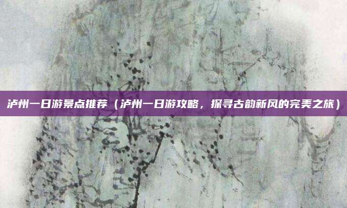 泸州一日游景点推荐(泸州一日游攻略,探寻古韵新风的完美之旅)