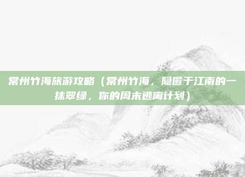 常州竹海旅游攻略(常州竹海,隐匿于江南的一抹翠绿,你的周末逃离计划)