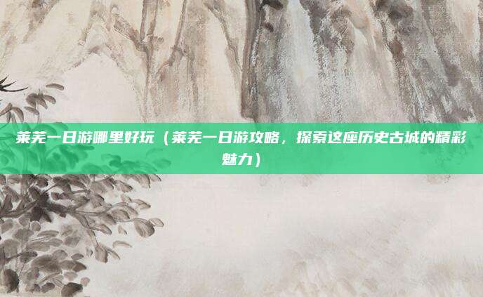莱芜一日游哪里好玩(莱芜一日游攻略,探索这座历史古城的精彩魅力)