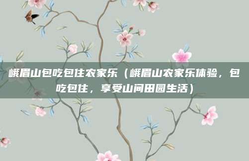 峨眉山包吃包住农家乐(峨眉山农家乐体验,包吃包住,享受山间田园生活)