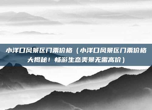 小洋口风景区门票价格(小洋口风景区门票价格大揭秘!畅游生态美景无需高价)