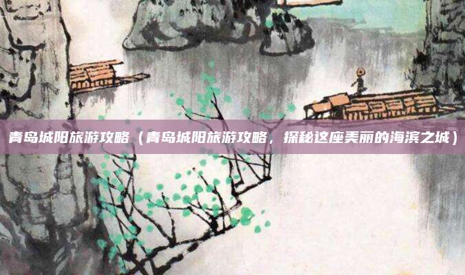 青岛城阳旅游攻略(青岛城阳旅游攻略,探秘这座美丽的海滨之城)