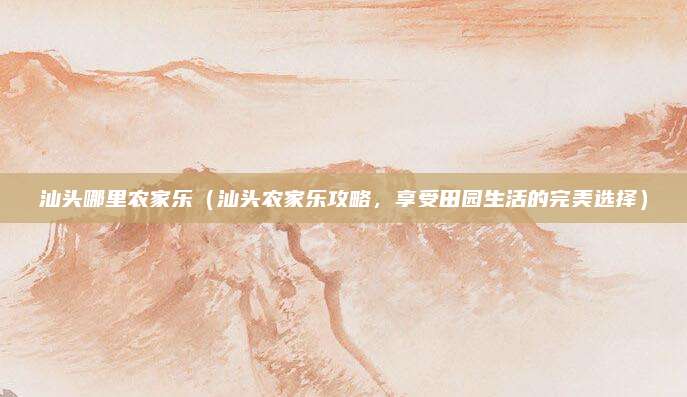 汕头哪里农家乐(汕头农家乐攻略,享受田园生活的完美选择)