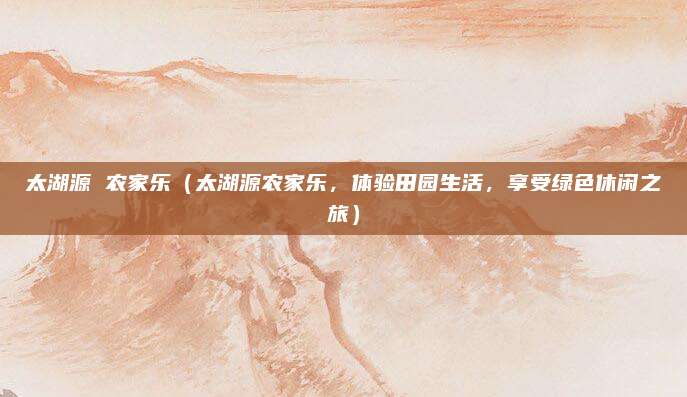 太湖源 农家乐(太湖源农家乐,体验田园生活,享受绿色休闲之旅)