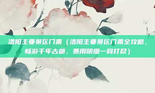 洛阳主要景区门票(洛阳主要景区门票全攻略,畅游千年古都,费用明细一网打尽)