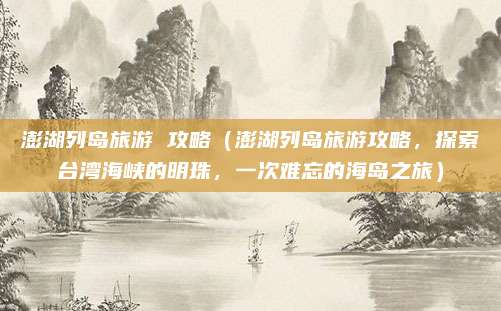 澎湖列岛旅游 攻略(澎湖列岛旅游攻略,探索台湾海峡的明珠,一次难忘的海岛之旅)