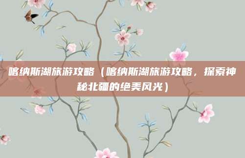 喀纳斯湖旅游攻略(喀纳斯湖旅游攻略,探索神秘北疆的绝美风光)