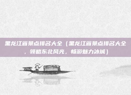黑龙江省景点排名大全(黑龙江省景点排名大全,领略东北风光,畅游魅力冰城)