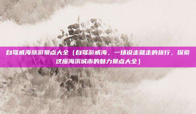 自驾威海旅游景点大全(自驾游威海,一场说走就走的旅行,探索这座海滨城市的魅力景点大全)
