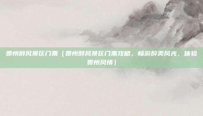 贵州醇风景区门票(贵州醇风景区门票攻略,畅游醉美风光,体验贵州风情)