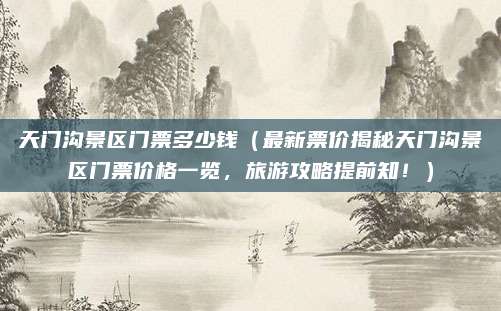 天门沟景区门票多少钱(最新票价揭秘天门沟景区门票价格一览,旅游攻略提前知!)