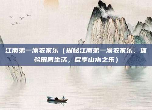江南第一漂农家乐(探秘江南第一漂农家乐,体验田园生活,尽享山水之乐)