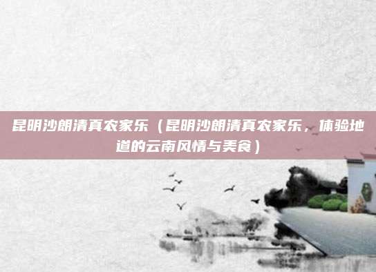 昆明沙朗清真农家乐(昆明沙朗清真农家乐,体验地道的云南风情与美食)
