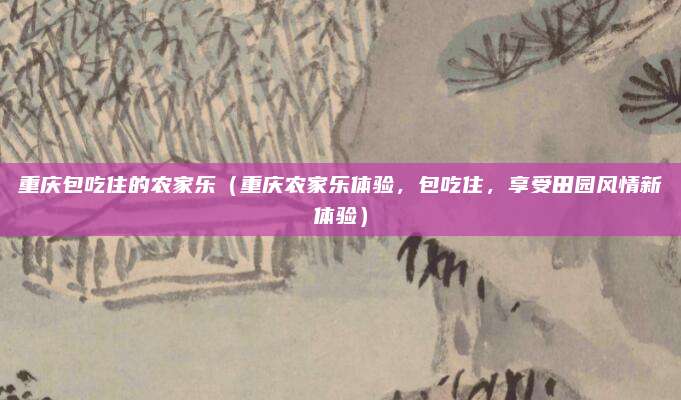 重庆包吃住的农家乐(重庆农家乐体验,包吃住,享受田园风情新体验)
