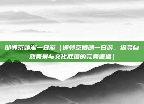 邯郸京娘湖一日游(邯郸京娘湖一日游,探寻自然美景与文化底蕴的完美邂逅)