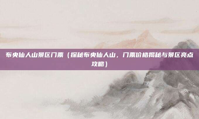 布央仙人山景区门票(探秘布央仙人山,门票价格揭秘与景区亮点攻略)