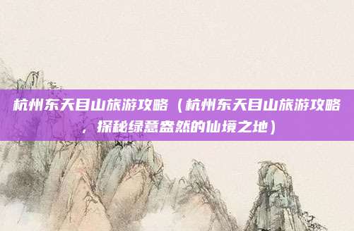 杭州东天目山旅游攻略(杭州东天目山旅游攻略,探秘绿意盎然的仙境之地)
