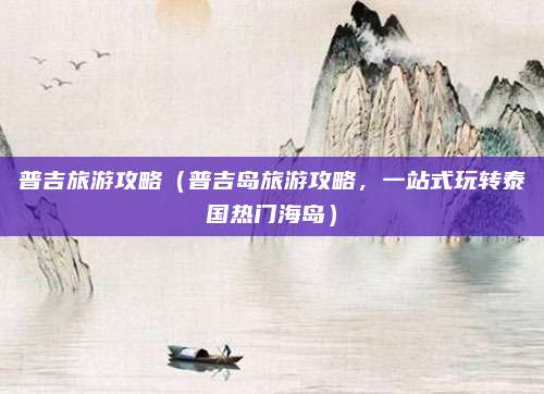 普吉旅游攻略(普吉岛旅游攻略,一站式玩转泰国热门海岛)