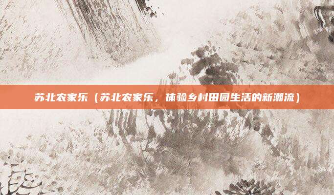 苏北农家乐(苏北农家乐,体验乡村田园生活的新潮流)