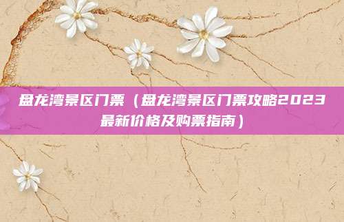 盘龙湾景区门票(盘龙湾景区门票攻略2023最新价格及购票指南)
