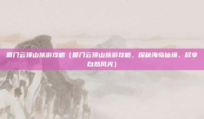 厦门云顶山旅游攻略(厦门云顶山旅游攻略,探秘海岛仙境,尽享自然风光)