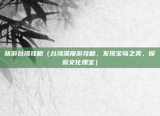 旅游台湾攻略(台湾深度游攻略,发现宝岛之美,探索文化瑰宝)