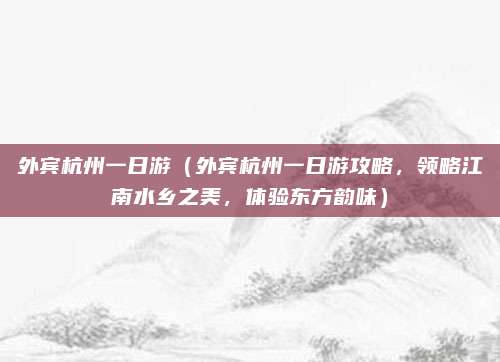 外宾杭州一日游(外宾杭州一日游攻略,领略江南水乡之美,体验东方韵味)