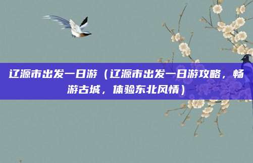 辽源市出发一日游(辽源市出发一日游攻略,畅游古城,体验东北风情)