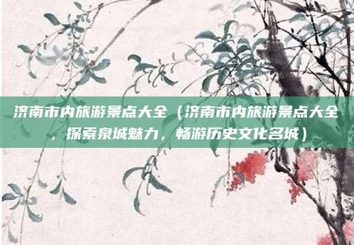 济南市内旅游景点大全(济南市内旅游景点大全,探索泉城魅力,畅游历史文化名城)