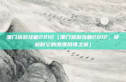 澳门旅游攻略2012(澳门旅游攻略2012,穿越时空的港澳风情之旅)