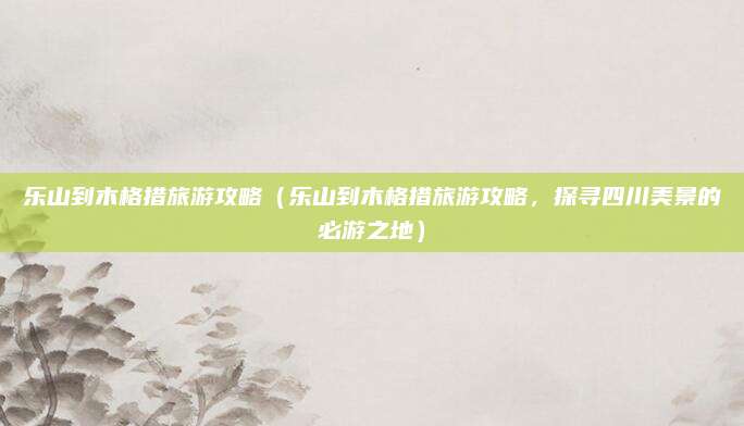 乐山到木格措旅游攻略(乐山到木格措旅游攻略,探寻四川美景的必游之地)