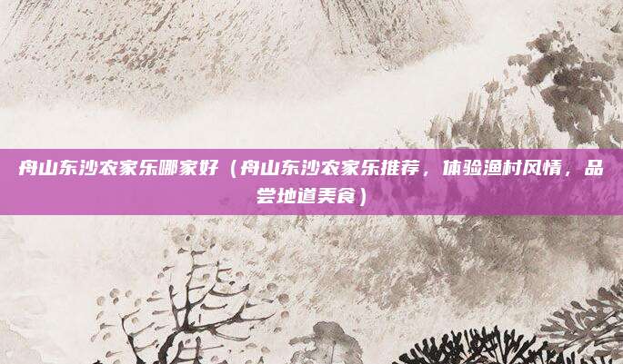 舟山东沙农家乐哪家好(舟山东沙农家乐推荐,体验渔村风情,品尝地道美食)