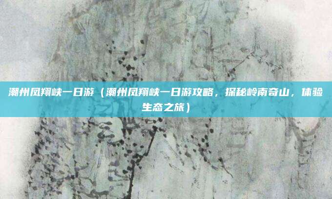 潮州凤翔峡一日游(潮州凤翔峡一日游攻略,探秘岭南奇山,体验生态之旅)
