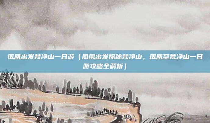 凤凰出发梵净山一日游(凤凰出发探秘梵净山,凤凰至梵净山一日游攻略全解析)