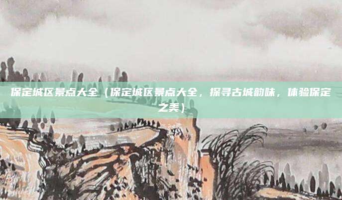 保定城区景点大全(保定城区景点大全,探寻古城韵味,体验保定之美)