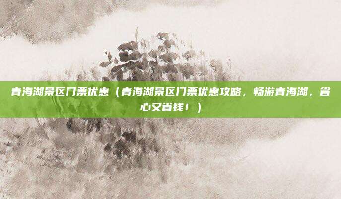 青海湖景区门票优惠(青海湖景区门票优惠攻略,畅游青海湖,省心又省钱!)