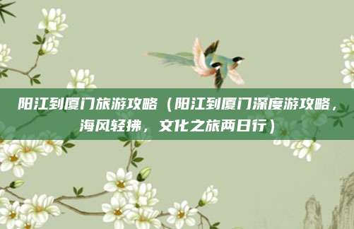 阳江到厦门旅游攻略(阳江到厦门深度游攻略,海风轻拂,文化之旅两日行)