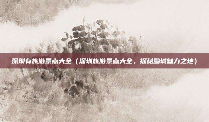 深圳有旅游景点大全(深圳旅游景点大全,探秘鹏城魅力之地)