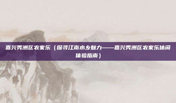 嘉兴秀洲区农家乐(探寻江南水乡魅力——嘉兴秀洲区农家乐休闲体验指南)