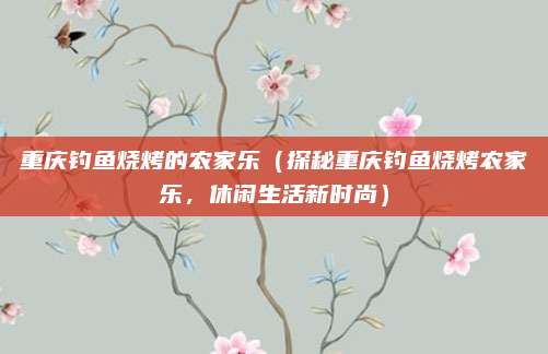 重庆钓鱼烧烤的农家乐(探秘重庆钓鱼烧烤农家乐,休闲生活新时尚)