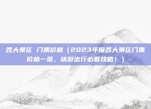 各大景区 门票价格(2023年度各大景区门票价格一览,旅游出行必看攻略!)