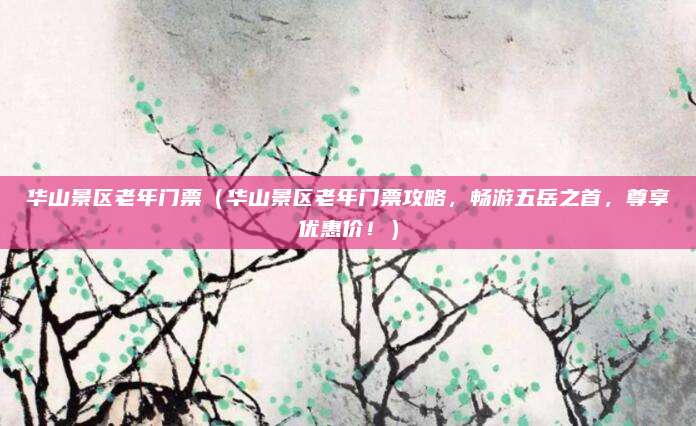 华山景区老年门票(华山景区老年门票攻略,畅游五岳之首,尊享优惠价!)