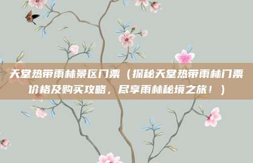 天堂热带雨林景区门票(探秘天堂热带雨林门票价格及购买攻略,尽享雨林秘境之旅!)