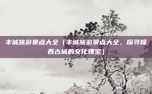 丰城旅游景点大全(丰城旅游景点大全,探寻赣西古城的文化瑰宝)
