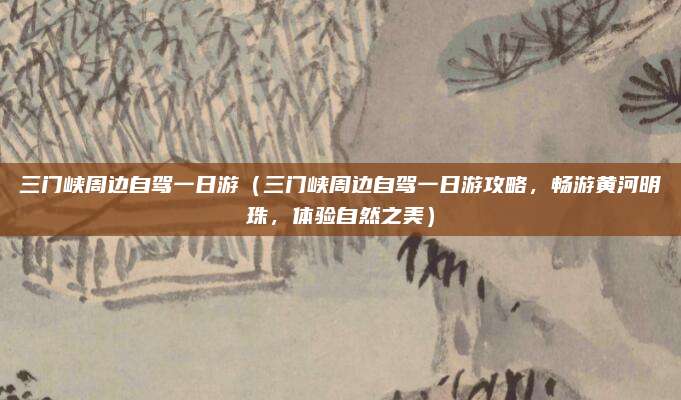 三门峡周边自驾一日游(三门峡周边自驾一日游攻略,畅游黄河明珠,体验自然之美)