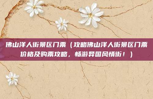 佛山洋人街景区门票(攻略佛山洋人街景区门票价格及购票攻略,畅游异国风情街!)