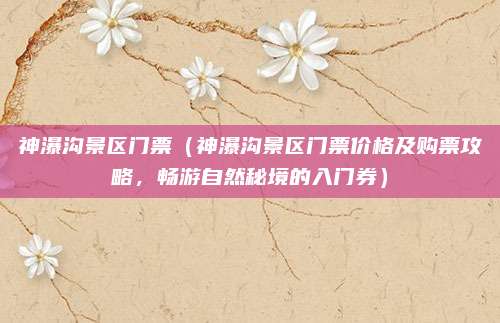 神瀑沟景区门票(神瀑沟景区门票价格及购票攻略,畅游自然秘境的入门券)