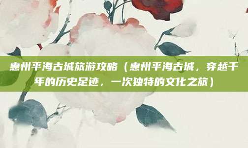 惠州平海古城旅游攻略(惠州平海古城,穿越千年的历史足迹,一次独特的文化之旅)