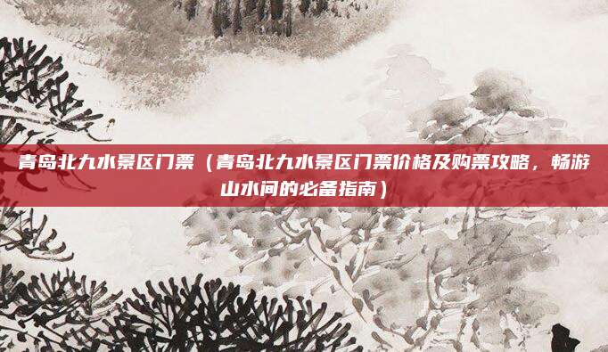 青岛北九水景区门票(青岛北九水景区门票价格及购票攻略,畅游山水间的必备指南)